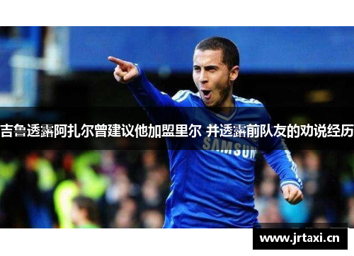 吉鲁透露阿扎尔曾建议他加盟里尔 并透露前队友的劝说经历