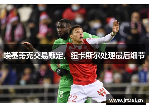 埃基蒂克交易敲定，纽卡斯尔处理最后细节